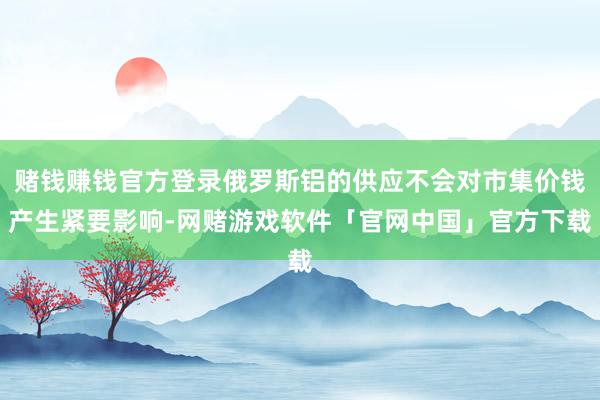 赌钱赚钱官方登录俄罗斯铝的供应不会对市集价钱产生紧要影响-网赌游戏软件「官网中国」官方下载