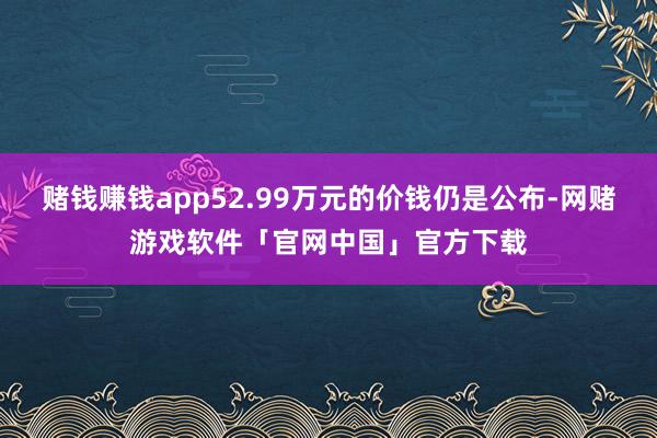 赌钱赚钱app52.99万元的价钱仍是公布-网赌游戏软件「官网中国」官方下载