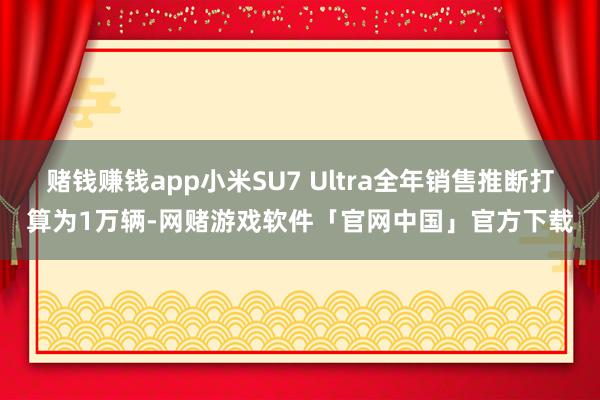 赌钱赚钱app小米SU7 Ultra全年销售推断打算为1万辆-网赌游戏软件「官网中国」官方下载
