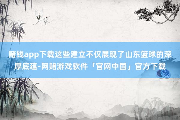赌钱app下载这些建立不仅展现了山东篮球的深厚底蕴-网赌游戏软件「官网中国」官方下载