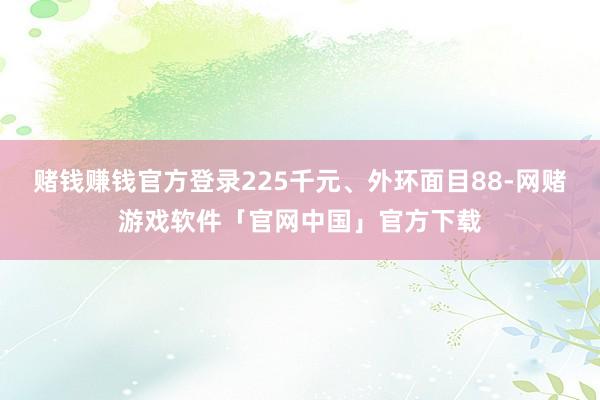 赌钱赚钱官方登录225千元、外环面目88-网赌游戏软件「官网中国」官方下载