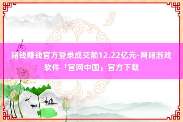 赌钱赚钱官方登录成交额12.22亿元-网赌游戏软件「官网中国」官方下载