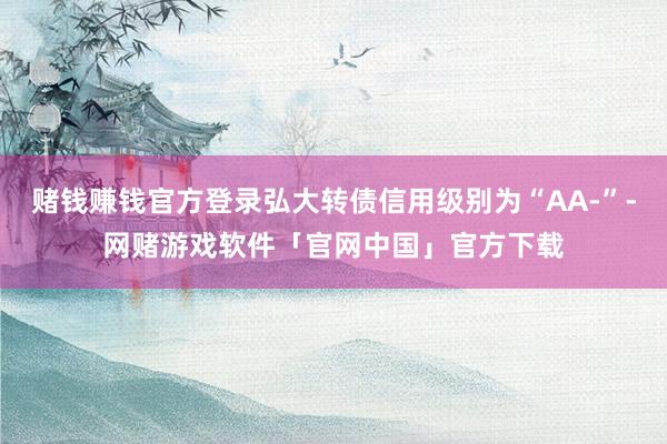 赌钱赚钱官方登录弘大转债信用级别为“AA-”-网赌游戏软件「官网中国」官方下载