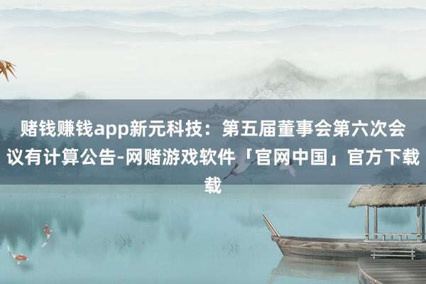 赌钱赚钱app新元科技：第五届董事会第六次会议有计算公告-网赌游戏软件「官网中国」官方下载