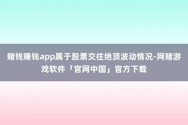 赌钱赚钱app属于股票交往绝顶波动情况-网赌游戏软件「官网中国」官方下载