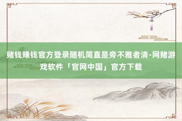 赌钱赚钱官方登录随机简直是旁不雅者清-网赌游戏软件「官网中国」官方下载