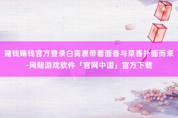 赌钱赚钱官方登录白雾裹带着面香与菜香扑面而来-网赌游戏软件「官网中国」官方下载