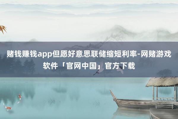 赌钱赚钱app但愿好意思联储缩短利率-网赌游戏软件「官网中国」官方下载