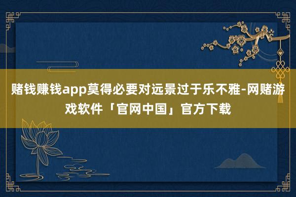 赌钱赚钱app莫得必要对远景过于乐不雅-网赌游戏软件「官网中国」官方下载