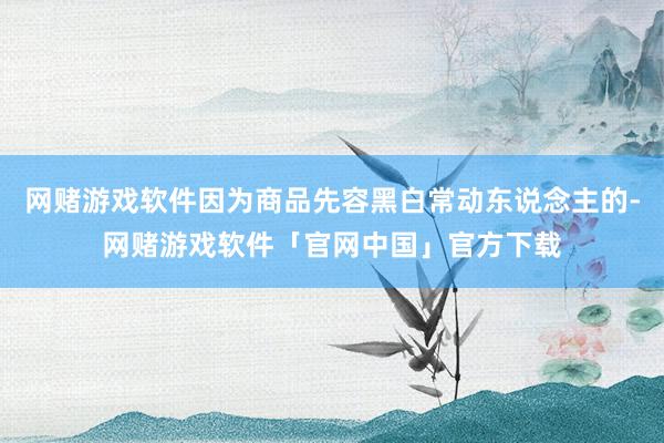 网赌游戏软件因为商品先容黑白常动东说念主的-网赌游戏软件「官网中国」官方下载