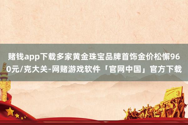 赌钱app下载多家黄金珠宝品牌首饰金价松懈960元/克大关-网赌游戏软件「官网中国」官方下载