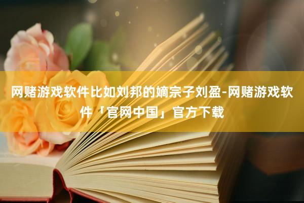 网赌游戏软件比如刘邦的嫡宗子刘盈-网赌游戏软件「官网中国」官方下载