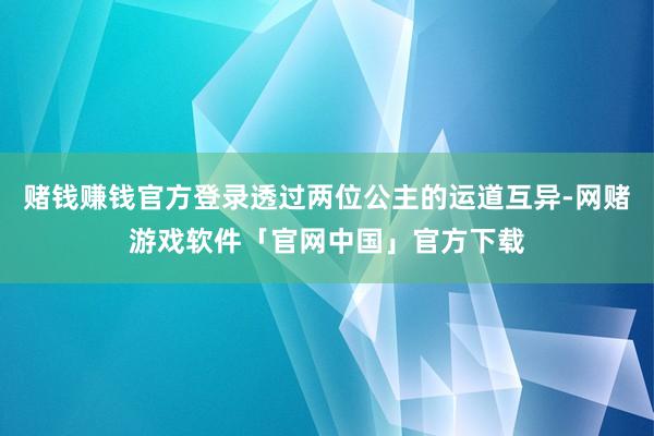 赌钱赚钱官方登录透过两位公主的运道互异-网赌游戏软件「官网中国」官方下载