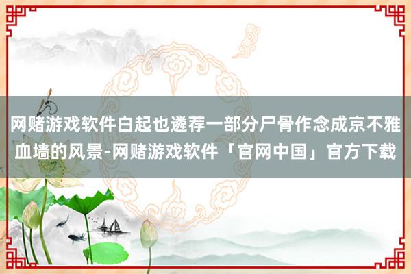 网赌游戏软件白起也遴荐一部分尸骨作念成京不雅血墙的风景-网赌游戏软件「官网中国」官方下载