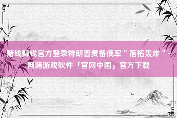 赌钱赚钱官方登录特朗普责备俄军＂落拓轰炸＂-网赌游戏软件「官网中国」官方下载