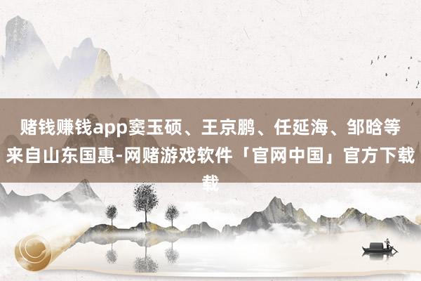 赌钱赚钱app窦玉硕、王京鹏、任延海、邹晗等来自山东国惠-网赌游戏软件「官网中国」官方下载