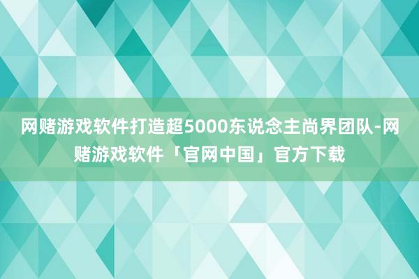 网赌游戏软件打造超5000东说念主尚界团队-网赌游戏软件「官网中国」官方下载