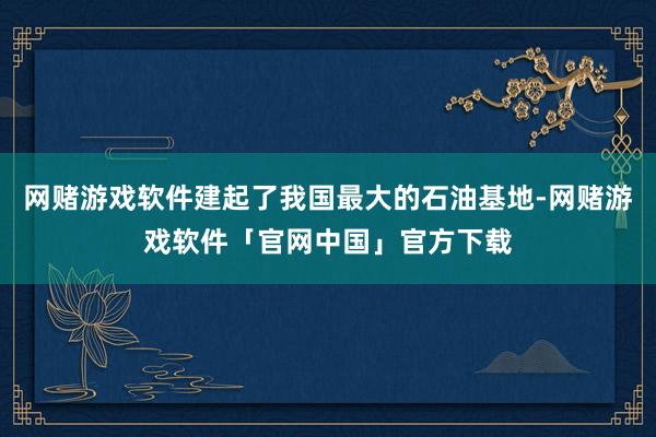 网赌游戏软件建起了我国最大的石油基地-网赌游戏软件「官网中国」官方下载