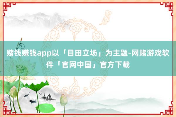 赌钱赚钱app以「目田立场」为主题-网赌游戏软件「官网中国」官方下载