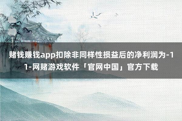 赌钱赚钱app扣除非同样性损益后的净利润为-11-网赌游戏软件「官网中国」官方下载