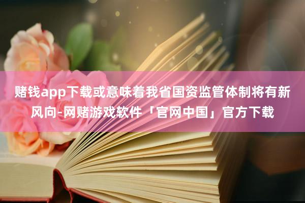 赌钱app下载或意味着我省国资监管体制将有新风向-网赌游戏软件「官网中国」官方下载