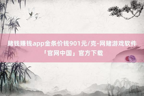 赌钱赚钱app金条价钱901元/克-网赌游戏软件「官网中国」官方下载