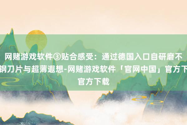 网赌游戏软件③贴合感受：通过德国入口自研磨不锈钢刀片与超薄遐想-网赌游戏软件「官网中国」官方下载