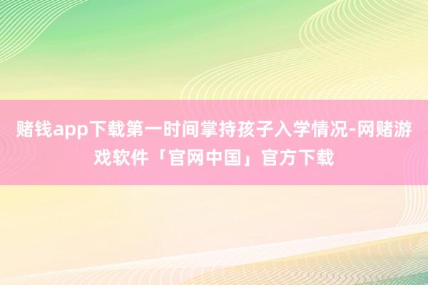 赌钱app下载第一时间掌持孩子入学情况-网赌游戏软件「官网中国」官方下载