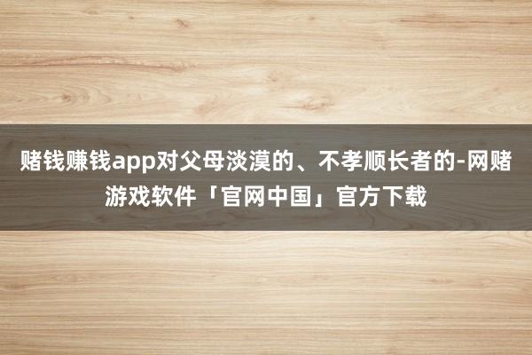 赌钱赚钱app对父母淡漠的、不孝顺长者的-网赌游戏软件「官网中国」官方下载