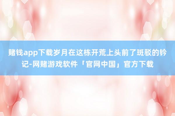 赌钱app下载岁月在这栋开荒上头前了斑驳的钤记-网赌游戏软件「官网中国」官方下载