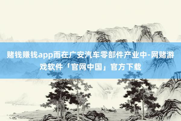 赌钱赚钱app而在广安汽车零部件产业中-网赌游戏软件「官网中国」官方下载