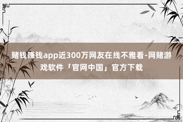赌钱赚钱app近300万网友在线不雅看-网赌游戏软件「官网中国」官方下载