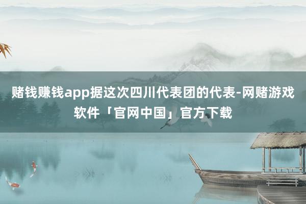 赌钱赚钱app据这次四川代表团的代表-网赌游戏软件「官网中国」官方下载