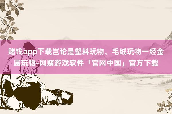 赌钱app下载岂论是塑料玩物、毛绒玩物一经金属玩物-网赌游戏软件「官网中国」官方下载