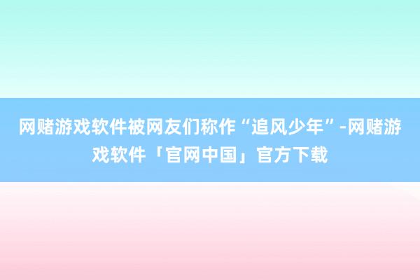 网赌游戏软件被网友们称作“追风少年”-网赌游戏软件「官网中国」官方下载