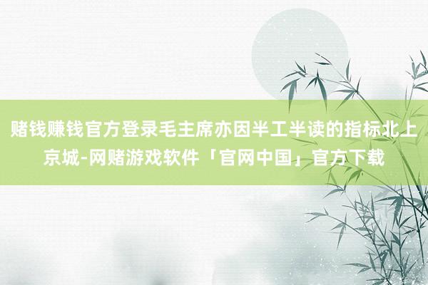 赌钱赚钱官方登录毛主席亦因半工半读的指标北上京城-网赌游戏软件「官网中国」官方下载