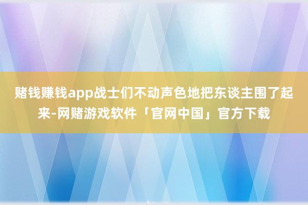 赌钱赚钱app战士们不动声色地把东谈主围了起来-网赌游戏软件「官网中国」官方下载