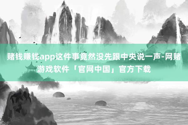 赌钱赚钱app这件事竟然没先跟中央说一声-网赌游戏软件「官网中国」官方下载