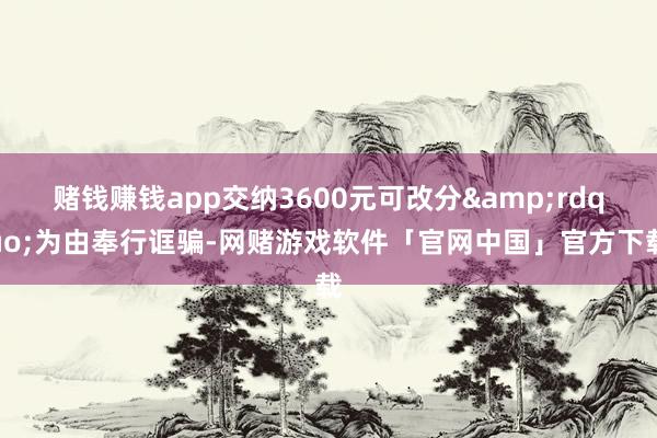 赌钱赚钱app交纳3600元可改分&rdquo;为由奉行诓骗-网赌游戏软件「官网中国」官方下载