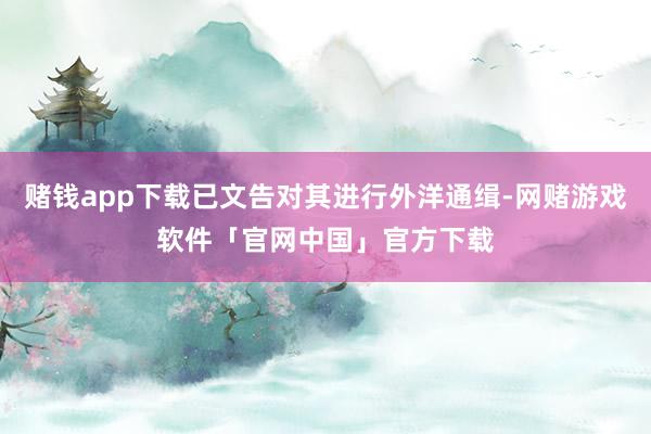 赌钱app下载已文告对其进行外洋通缉-网赌游戏软件「官网中国」官方下载