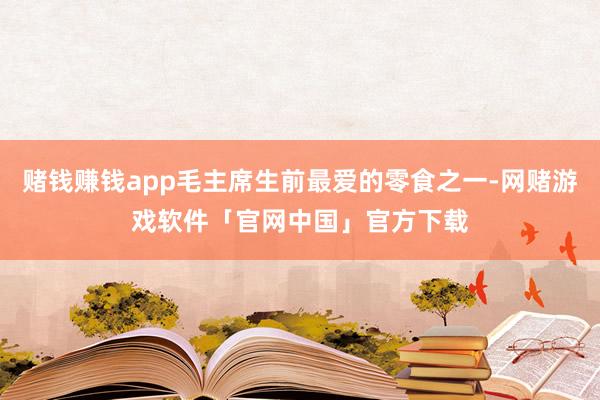 赌钱赚钱app毛主席生前最爱的零食之一-网赌游戏软件「官网中国」官方下载