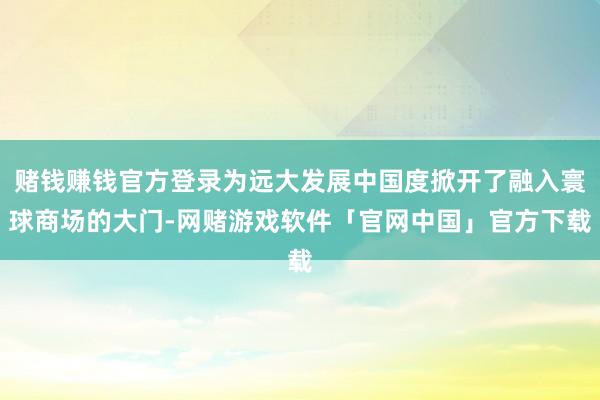 赌钱赚钱官方登录为远大发展中国度掀开了融入寰球商场的大门-网赌游戏软件「官网中国」官方下载
