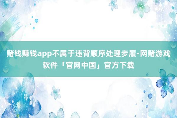 赌钱赚钱app不属于违背顺序处理步履-网赌游戏软件「官网中国」官方下载
