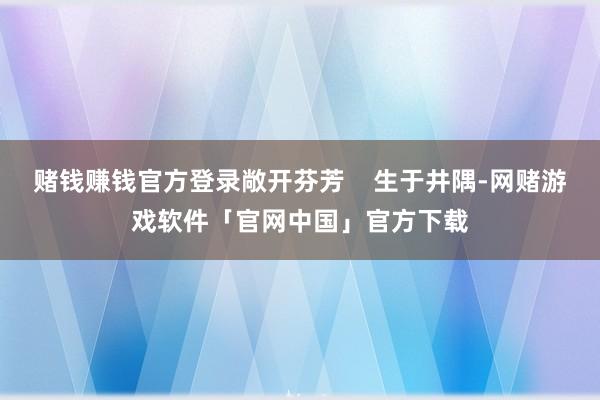 赌钱赚钱官方登录敞开芬芳    生于井隅-网赌游戏软件「官网中国」官方下载