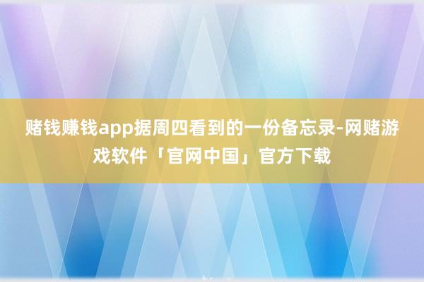 赌钱赚钱app　　据周四看到的一份备忘录-网赌游戏软件「官网中国」官方下载