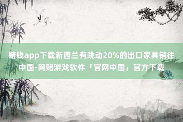 赌钱app下载新西兰有跳动20%的出口家具销往中国-网赌游戏软件「官网中国」官方下载