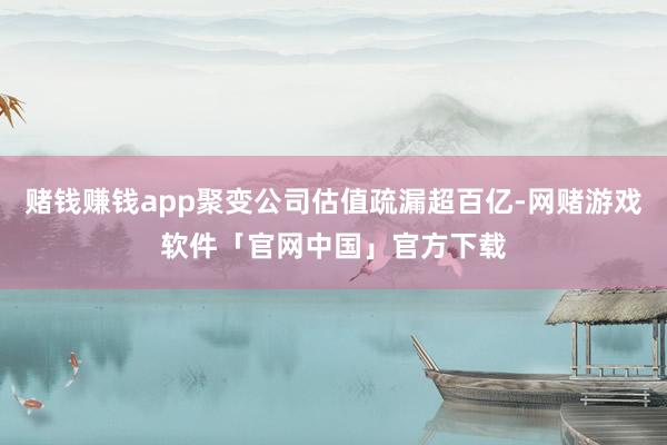 赌钱赚钱app聚变公司估值疏漏超百亿-网赌游戏软件「官网中国」官方下载