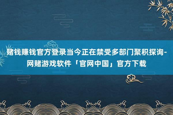 赌钱赚钱官方登录当今正在禁受多部门聚积探询-网赌游戏软件「官网中国」官方下载