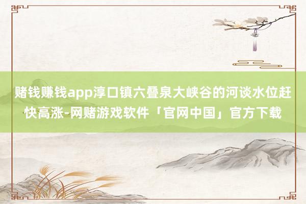 赌钱赚钱app淳口镇六叠泉大峡谷的河谈水位赶快高涨-网赌游戏软件「官网中国」官方下载
