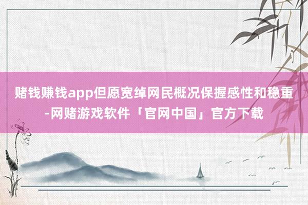 赌钱赚钱app但愿宽绰网民概况保握感性和稳重-网赌游戏软件「官网中国」官方下载